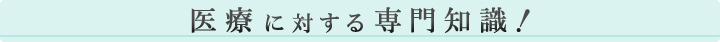 医療に対する専門知識！